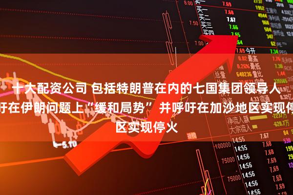 十大配资公司 包括特朗普在内的七国集团领导人呼吁在伊朗问题上“缓和局势” 并呼吁在加沙地区实现停火