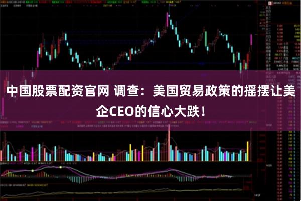 中国股票配资官网 调查：美国贸易政策的摇摆让美企CEO的信心大跌！
