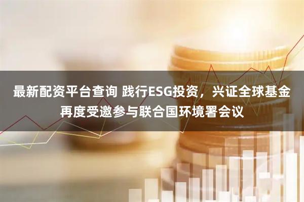 最新配资平台查询 践行ESG投资，兴证全球基金再度受邀参与联合国环境署会议