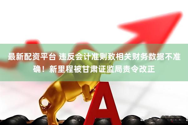 最新配资平台 违反会计准则致相关财务数据不准确！新里程被甘肃证监局责令改正