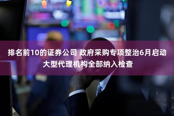 排名前10的证券公司 政府采购专项整治6月启动 大型代理机构全部纳入检查