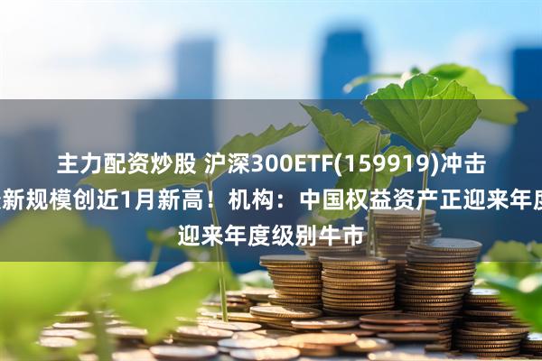 主力配资炒股 沪深300ETF(159919)冲击4连涨，最新规模创近1月新高！机构：中国权益资产正迎来年度级别牛市