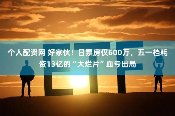 个人配资网 好家伙！日票房仅600万，五一档耗资13亿的“大烂片”血亏出局