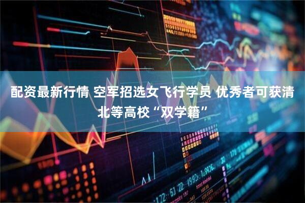 配资最新行情 空军招选女飞行学员 优秀者可获清北等高校“双学籍”