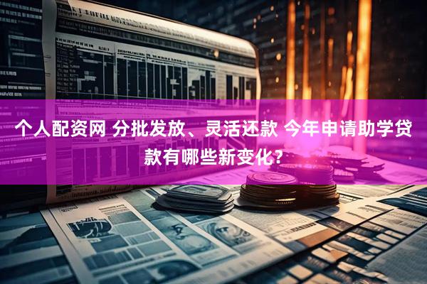 个人配资网 分批发放、灵活还款 今年申请助学贷款有哪些新变化？