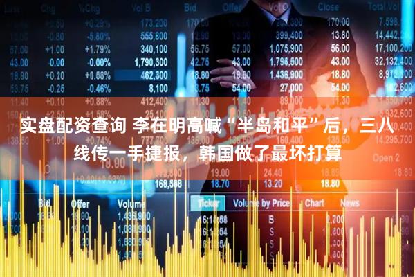 实盘配资查询 李在明高喊“半岛和平”后，三八线传一手捷报，韩国做了最坏打算