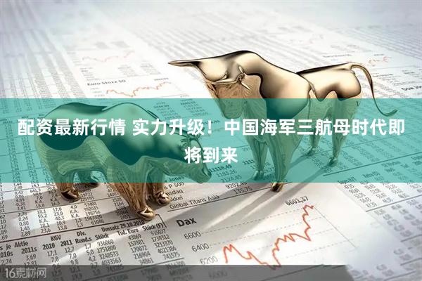 配资最新行情 实力升级！中国海军三航母时代即将到来
