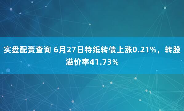 实盘配资查询 6月27日特纸转债上涨0.21%，转股溢价率41.73%