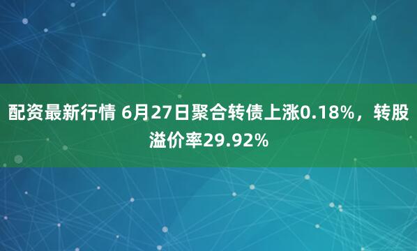 配资最新行情 6月27日聚合转债上涨0.18%，转股溢价率29.92%