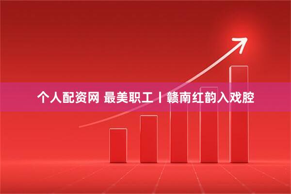 个人配资网 最美职工丨赣南红韵入戏腔