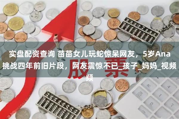实盘配资查询 苗苗女儿玩蛇惊呆网友，5岁Ana挑战四年前旧片段，网友震惊不已_孩子_妈妈_视频