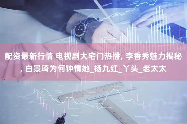 配资最新行情 电视剧大宅门热播, 李香秀魅力揭秘, 白景琦为何钟情她_杨九红_丫头_老太太