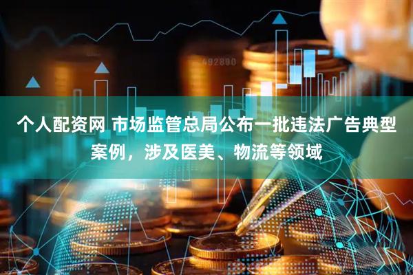 个人配资网 市场监管总局公布一批违法广告典型案例，涉及医美、物流等领域