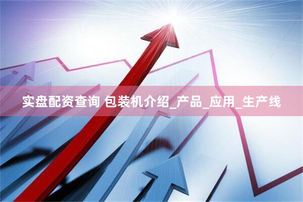 实盘配资查询 包装机介绍_产品_应用_生产线