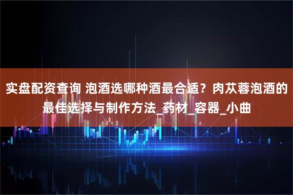 实盘配资查询 泡酒选哪种酒最合适？肉苁蓉泡酒的最佳选择与制作方法_药材_容器_小曲