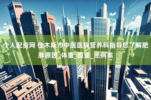 个人配资网 佳木斯市中医医院营养科指导您了解肥胖原因_体重_超重_患病率