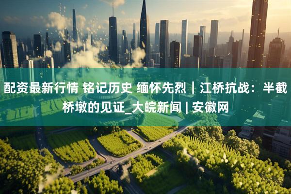 配资最新行情 铭记历史 缅怀先烈｜江桥抗战：半截桥墩的见证_大皖新闻 | 安徽网