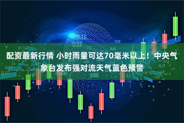 配资最新行情 小时雨量可达70毫米以上！中央气象台发布强对流天气蓝色预警