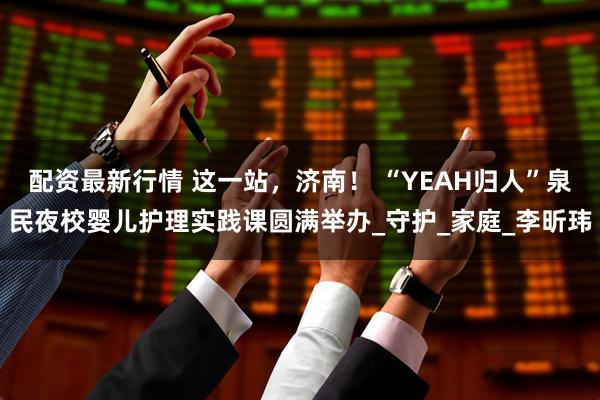 配资最新行情 这一站，济南！ “YEAH归人”泉民夜校婴儿护理实践课圆满举办_守护_家庭_李昕玮