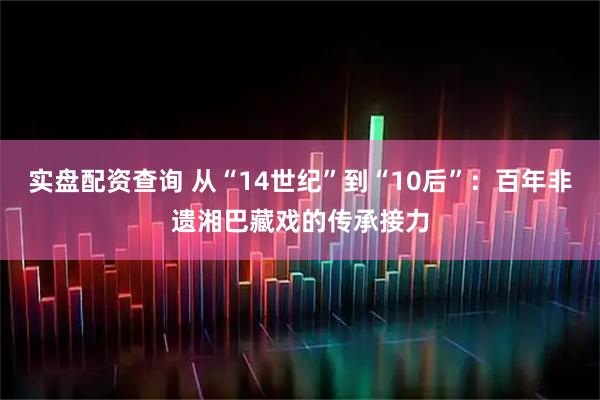 实盘配资查询 从“14世纪”到“10后”：百年非遗湘巴藏戏的传承接力