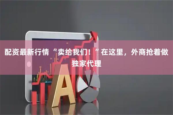 配资最新行情 “卖给我们！”在这里，外商抢着做独家代理