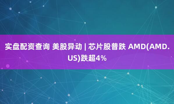 实盘配资查询 美股异动 | 芯片股普跌 AMD(AMD.US)跌超4%