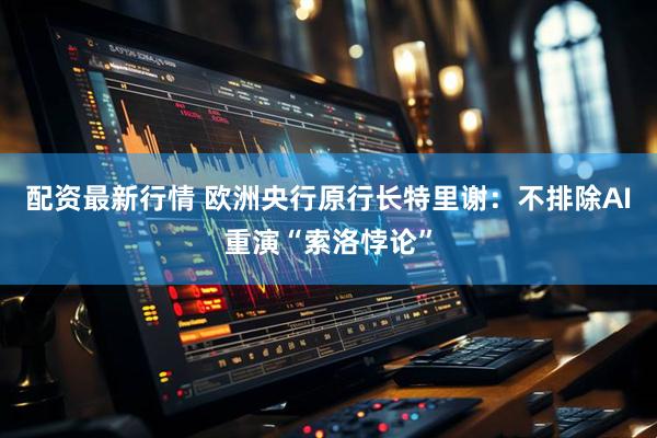 配资最新行情 欧洲央行原行长特里谢：不排除AI重演“索洛悖论”