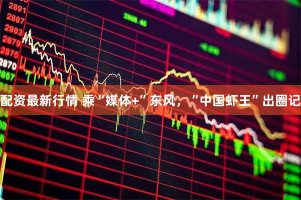 配资最新行情 乘“媒体+”东风，“中国虾王”出圈记