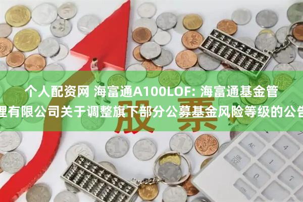 个人配资网 海富通A100LOF: 海富通基金管理有限公司关于调整旗下部分公募基金风险等级的公告