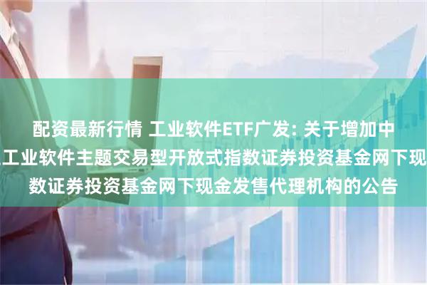 配资最新行情 工业软件ETF广发: 关于增加中信建投证券为广发国证工业软件主题交易型开放式指数证券投资基金网下现金发售代理机构的公告