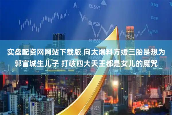 实盘配资网网站下载版 向太爆料方媛三胎是想为郭富城生儿子 打破四大天王都是女儿的魔咒