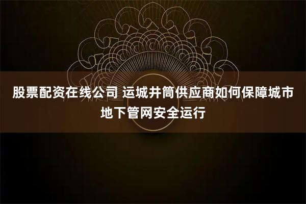 股票配资在线公司 运城井筒供应商如何保障城市地下管网安全运行