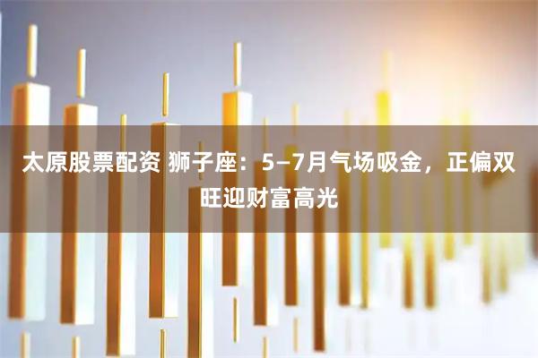 太原股票配资 狮子座：5—7月气场吸金，正偏双旺迎财富高光