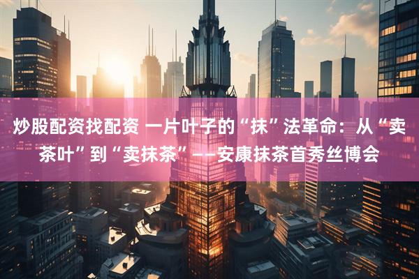 炒股配资找配资 一片叶子的“抹”法革命：从“卖茶叶”到“卖抹茶”——安康抹茶首秀丝博会