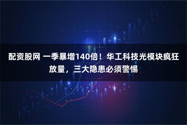 配资股网 一季暴增140倍！华工科技光模块疯狂放量，三大隐患必须警惕