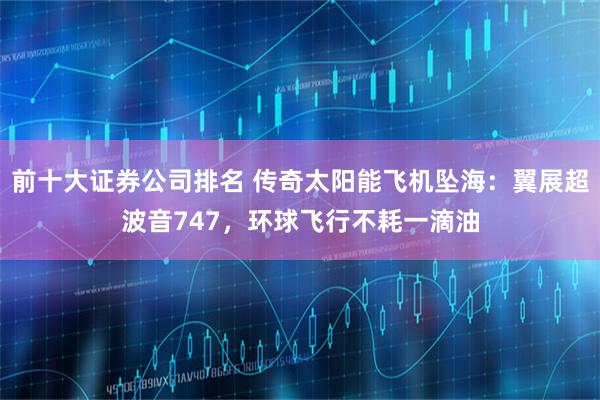 前十大证券公司排名 传奇太阳能飞机坠海:翼展超波音747,环球飞行不耗一滴油