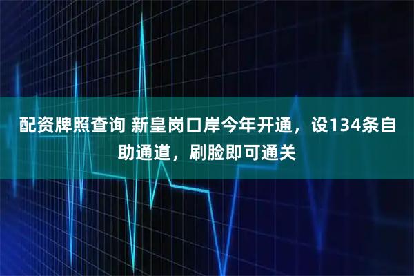 配资牌照查询 新皇岗口岸今年开通，设134条自助通道，刷脸即可通关